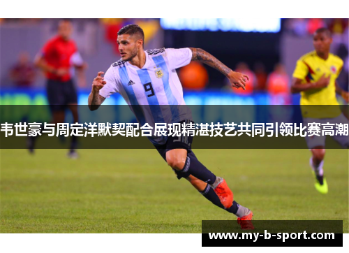 韦世豪与周定洋默契配合展现精湛技艺共同引领比赛高潮
