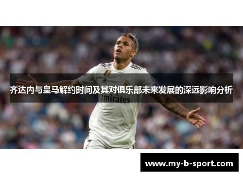 齐达内与皇马解约时间及其对俱乐部未来发展的深远影响分析