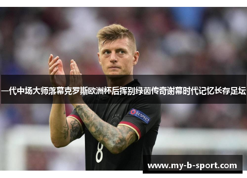 一代中场大师落幕克罗斯欧洲杯后挥别绿茵传奇谢幕时代记忆长存足坛