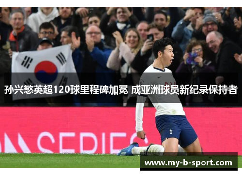 孙兴慜英超120球里程碑加冕 成亚洲球员新纪录保持者