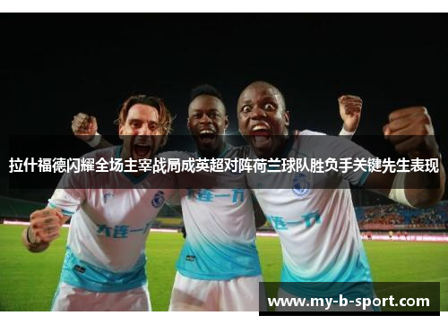拉什福德闪耀全场主宰战局成英超对阵荷兰球队胜负手关键先生表现 拉什福德闪耀全场主宰战局成英超对阵荷兰球队胜负手关键先生表现